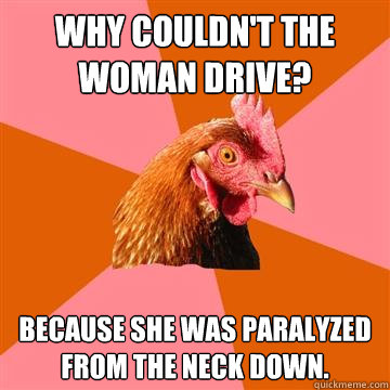 Why couldn't the woman drive? Because she was paralyzed from the neck down.  Anti-Joke Chicken