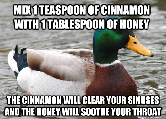 Mix 1 teaspoon of cinnamon with 1 tablespoon of honey The cinnamon will clear your sinuses and the honey will soothe your throat - Mix 1 teaspoon of cinnamon with 1 tablespoon of honey The cinnamon will clear your sinuses and the honey will soothe your throat  Actual Advice Mallard