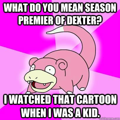What do you mean season premier of Dexter?  i watched that cartoon when i was a kid.  Slowpoke