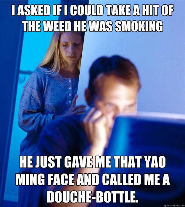 I asked if i could take a hit of the weed he was smoking he just gave me that yao ming face and called me a douche-bottle.  Redditors Wife