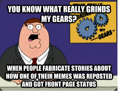 YOU KNOW WHAT REALLY GRINDS MY GEARS? WHEN PEOPLE FABRICATE STORIES ABOUT HOW ONE OF THEIR MEMES WAS REPOSTED AND GOT FRONT PAGE STATUS - YOU KNOW WHAT REALLY GRINDS MY GEARS? WHEN PEOPLE FABRICATE STORIES ABOUT HOW ONE OF THEIR MEMES WAS REPOSTED AND GOT FRONT PAGE STATUS  Family Guy Grinds My Gears