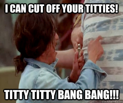 I can cut off your titties! titty titty bang bang!!!  Aaron Titty Titty Bang Bang