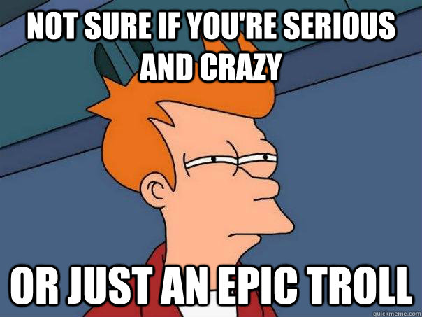 Not sure if you're serious and crazy or just an epic troll  Futurama Fry