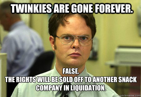 Twinkies are gone forever. FALSE.  
The rights will be sold off to another snack company in liquidation.   Schrute