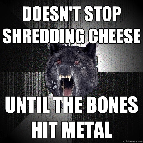 doesn't stop 
shredding cheese until the bones hit metal  Insanity Wolf
