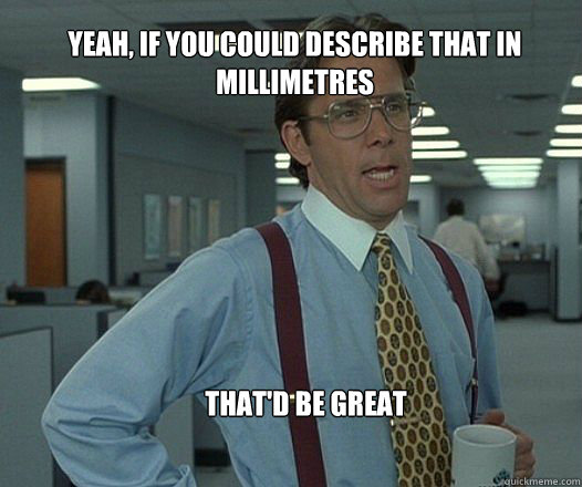 Yeah, if you could describe that in millimetres that'd be great   Scumbag boss