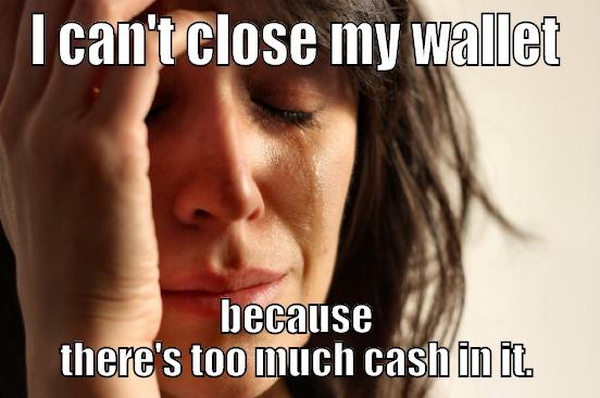 I CAN'T CLOSE MY WALLET BECAUSE THERE'S TOO MUCH CASH IN IT. First World Problems