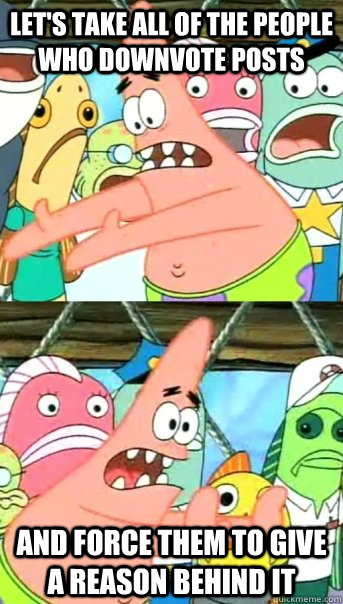 let's take all of the people who downvote posts and force them to give a reason behind it  Push it somewhere else Patrick