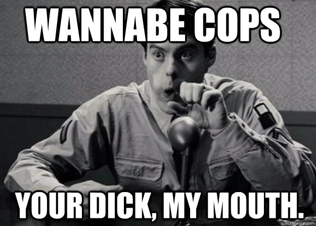 wannabe cops Your dick, my mouth.  