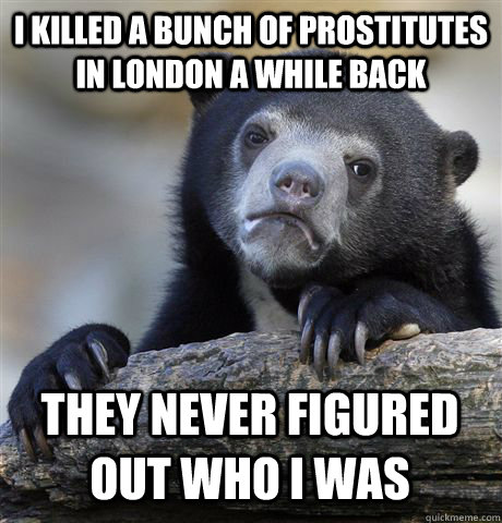 i killed a bunch of prostitutes in london a while back they never figured out who i was  Confession Bear
