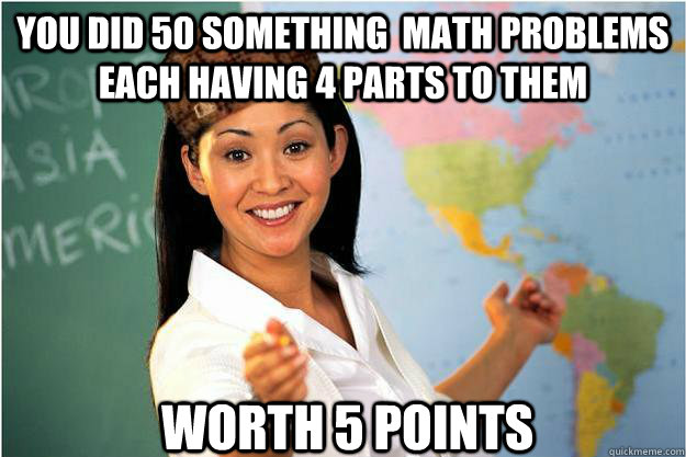 You did 50 something  math problems each having 4 parts to them worth 5 points  Scumbag Teacher