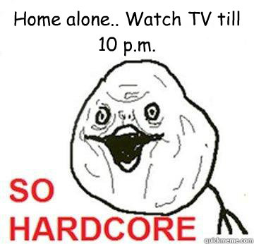 Home alone.. Watch TV till 10 p.m.  So Hardcore