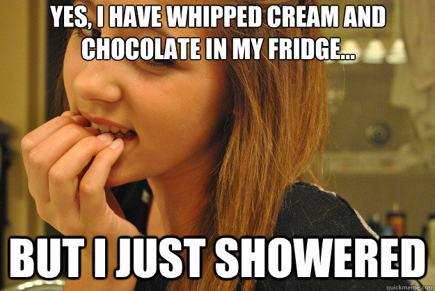 Yes, I have whipped cream and chocolate in my fridge... but I just showered  