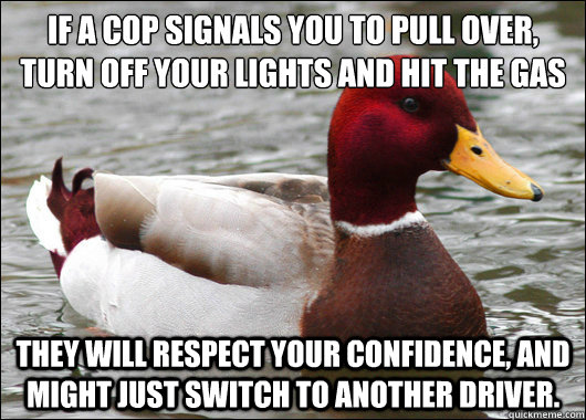 If a cop signals you to pull over, turn off your lights and hit the gas
 They will respect your confidence, and might just switch to another driver. - If a cop signals you to pull over, turn off your lights and hit the gas
 They will respect your confidence, and might just switch to another driver.  Malicious Advice Mallard