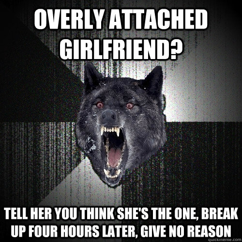 overly attached girlfriend? tell her you think she's the one, break up four hours later, give no reason  Insanity Wolf