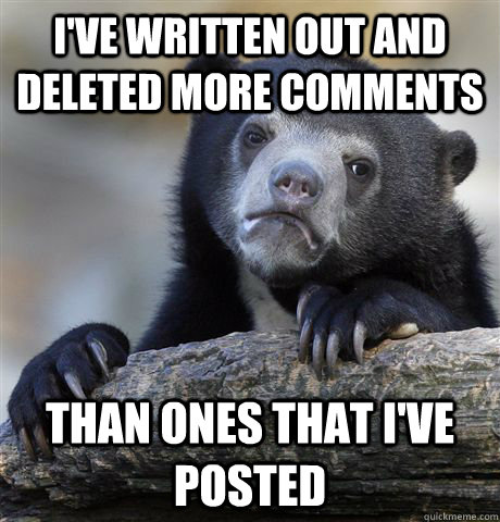 I've written out and deleted More comments  than ones that I've posted  Confession Bear