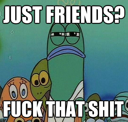 Just Friends? fuck that shit  Serious fish SpongeBob