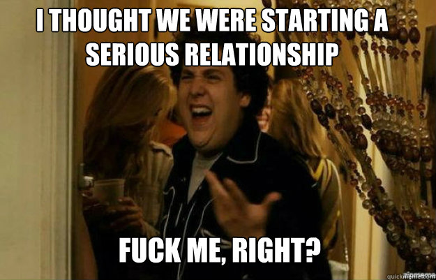 I thought we were starting a serious relationship FUCK ME, RIGHT?  fuck me right
