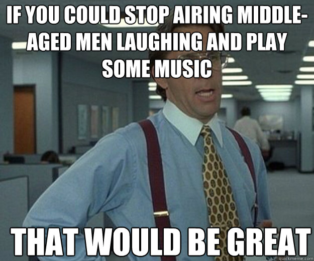 If you could stop airing middle-aged men laughing and play some music THAT WOULD BE GREAT - If you could stop airing middle-aged men laughing and play some music THAT WOULD BE GREAT  that would be great