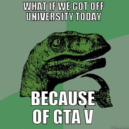 WHAT IF WE GOT OFF UNIVERSITY TODAY BECAUSE OF GTA V Philosoraptor