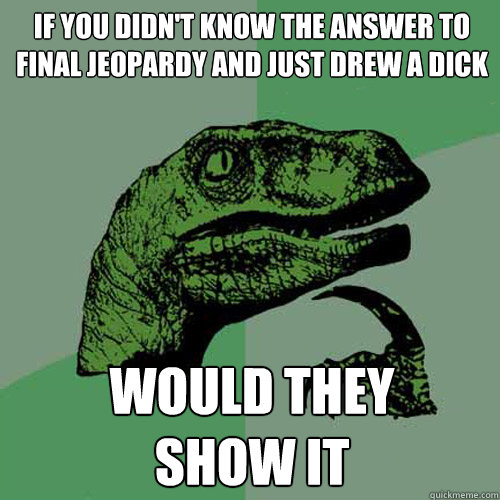 If you didn't know the answer to final Jeopardy and just drew a dick would they 
show it - If you didn't know the answer to final Jeopardy and just drew a dick would they 
show it  Philosoraptor