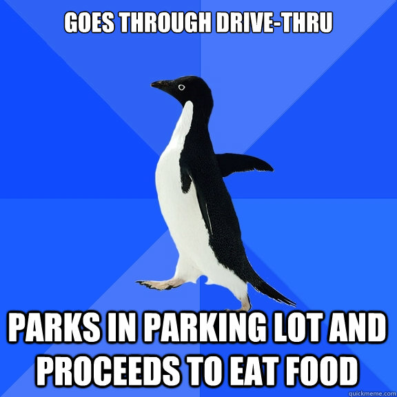 Goes through drive-thru parks in parking lot and proceeds to eat food  Socially Awkward Penguin