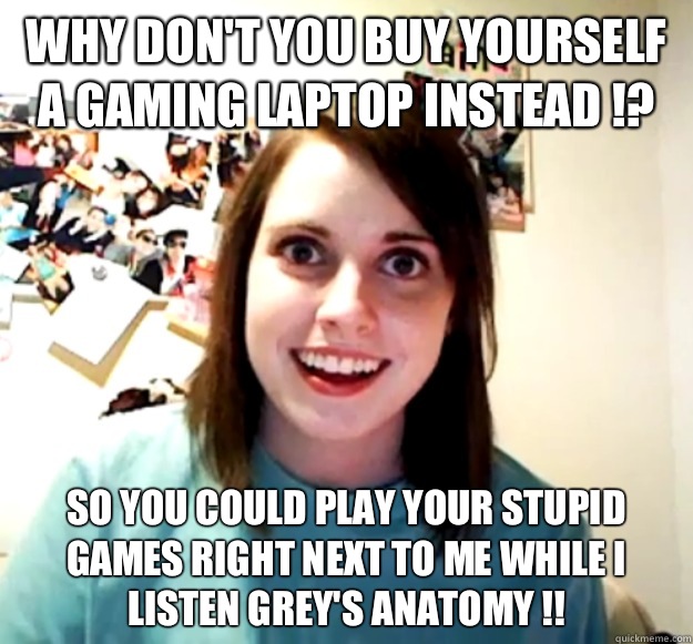 Why don't you buy yourself a gaming laptop instead !? So you could play your stupid games right next to me while I listen Grey's anatomy !!  Overly Attached Girlfriend