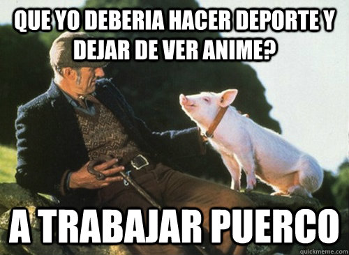 que yo deberia hacer deporte y dejar de ver anime? a trabajar puerco  a trabajar puerco
