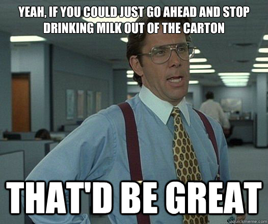 Yeah, if you could just go ahead and stop drinking milk out of the carton That'd be great  Lumbergh
