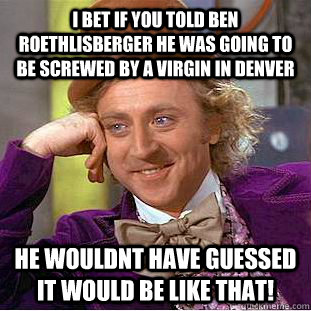 I bet if you told Ben Roethlisberger he was going to be screwed by a virgin in Denver  He wouldnt have guessed it would be like that!   