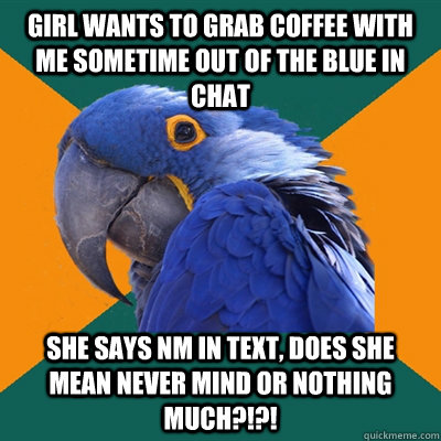 Girl wants to grab coffee with me sometime out of the blue in chat She says NM in text, does she mean never mind or nothing much?!?!  Paranoid Parrot
