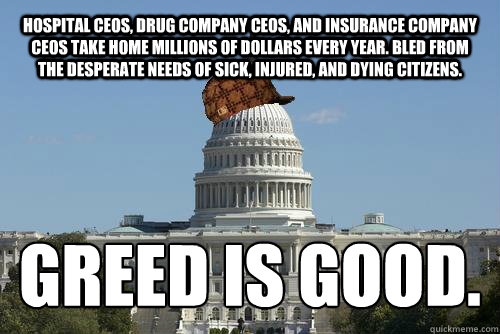 Hospital CEOs, drug company CEOs, and Insurance company ceos take home millions of dollars every year. Bled from the desperate needs of sick, injured, and dying citizens. greed is good.
 - Hospital CEOs, drug company CEOs, and Insurance company ceos take home millions of dollars every year. Bled from the desperate needs of sick, injured, and dying citizens. greed is good.
  Scumbag Government