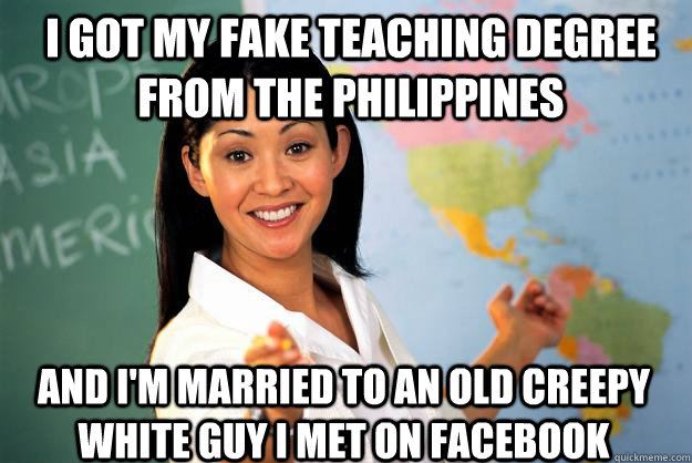 i got my fake teaching degree from the philippines and i'm married to an old creepy white guy i met on Facebook - i got my fake teaching degree from the philippines and i'm married to an old creepy white guy i met on Facebook  Unhelpful High School Teacher