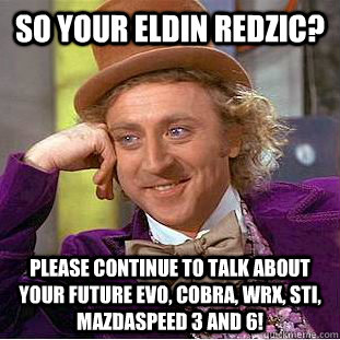 So your Eldin Redzic? Please continue to talk about your future Evo, Cobra, Wrx, STi, Mazdaspeed 3 and 6!   Psychotic Willy Wonka