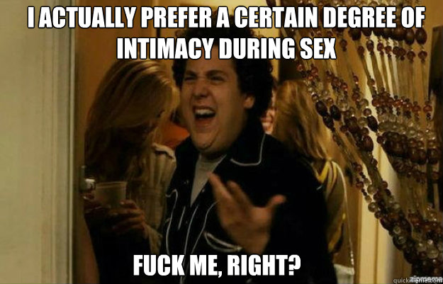I actually prefer a certain degree of intimacy during sex FUCK ME, RIGHT?  fuck me right