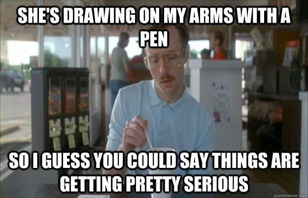 She's drawing on my arms with a pen So i guess you could say things are getting pretty serious  Gettin Pretty Serious