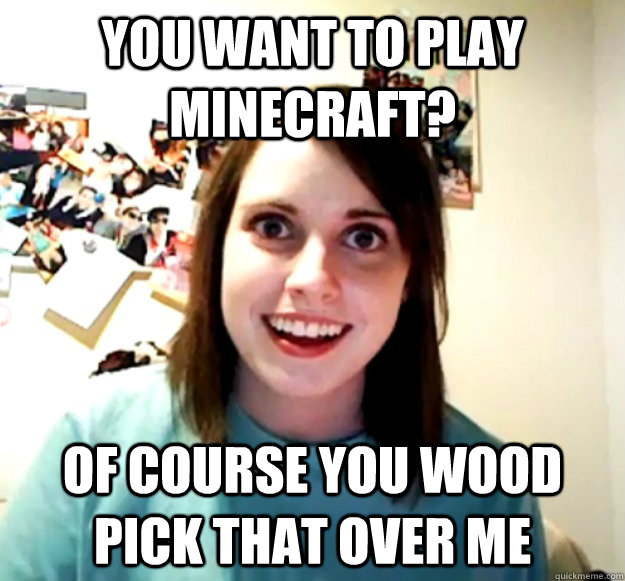 you want to play minecraft? of course you wood pick that over me  Overly Attached Girlfriend