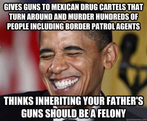 Gives Guns to Mexican Drug Cartels that turn around and murder hundreds of people including border patrol agents Thinks inheriting your father's guns should be a felony - Gives Guns to Mexican Drug Cartels that turn around and murder hundreds of people including border patrol agents Thinks inheriting your father's guns should be a felony  Scumbag Obama