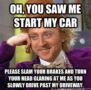 Oh, You saw me start my car please slam your brakes and turn your head glaring at me as you slowly drive past my driveway.  Condescending Wonka