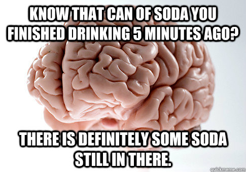 Know that can of soda you finished drinking 5 minutes ago? There is definitely some soda still in there.  Scumbag Brain