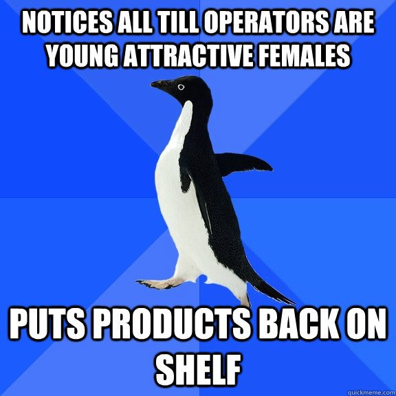 notices all till operators are young attractive females  puts products back on shelf  Socially Awkward Penguin