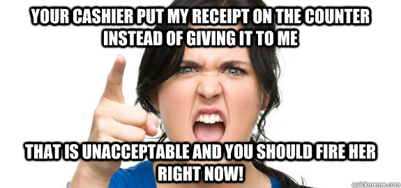 Your cashier put my receipt on the counter instead of giving it to me That is unacceptable and you should fire her right now! - Your cashier put my receipt on the counter instead of giving it to me That is unacceptable and you should fire her right now!  Angry Customer