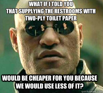 what if i told you
that supplying the restrooms with two-ply toilet paper would be cheaper for you because we would use less of it?  Matrix Morpheus