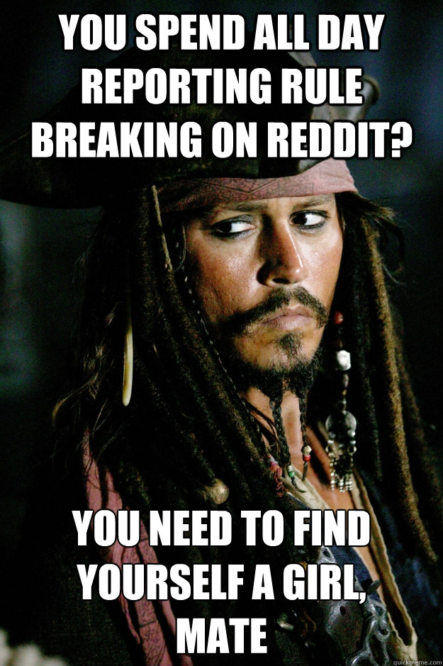 You spend all day reporting rule breaking on reddit? You need to find yourself a girl, 
mate - You spend all day reporting rule breaking on reddit? You need to find yourself a girl, 
mate  Captain Jack Sparrow