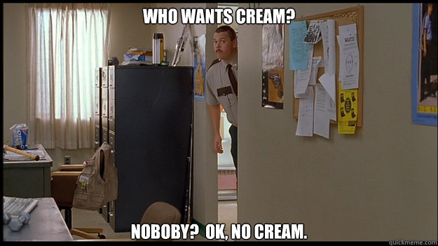 Who wants cream? Noboby?  Ok, no cream. - Who wants cream? Noboby?  Ok, no cream.  Nobody Farva
