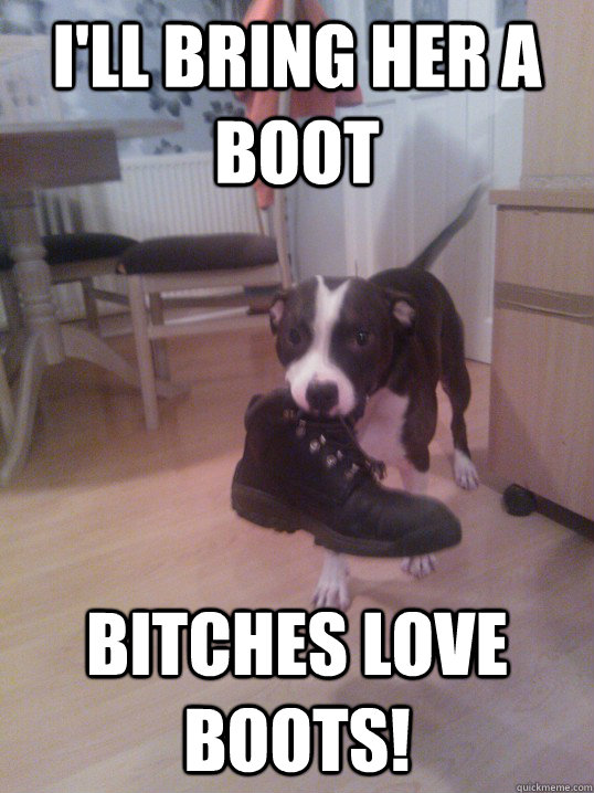 I'll bring her a boot Bitches love boots! - I'll bring her a boot Bitches love boots!  Bitches love boots
