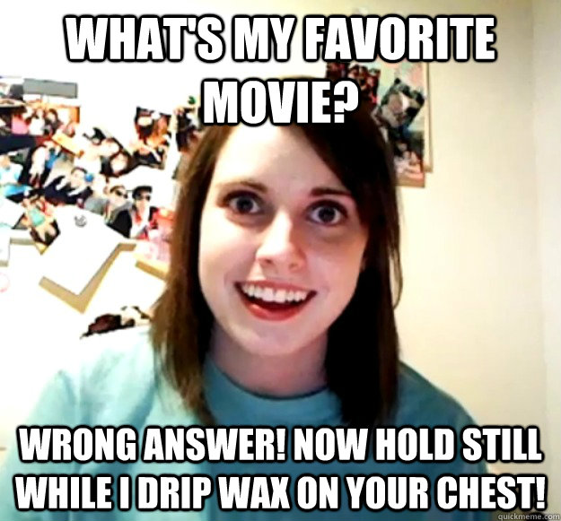 What's my favorite movie? Wrong answer! Now hold still while I drip wax on your chest! - What's my favorite movie? Wrong answer! Now hold still while I drip wax on your chest!  Overly Attached Girlfriend