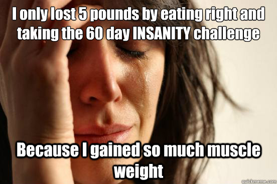 I only lost 5 pounds by eating right and taking the 60 day INSANITY challenge Because I gained so much muscle weight  First World Problems