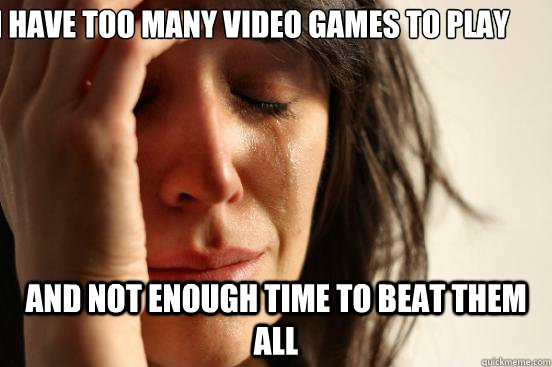 I have too many video games to play and not enough time to beat them all  First World Problems