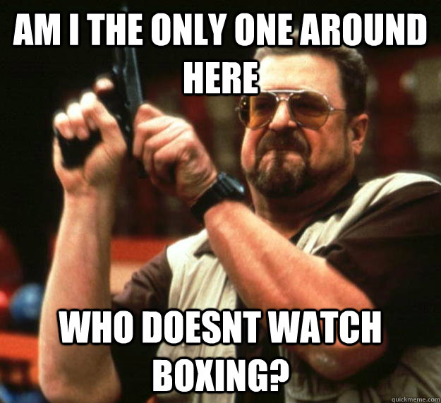 am I the only one around here Who doesnt watch boxing? - am I the only one around here Who doesnt watch boxing?  Angry Walter
